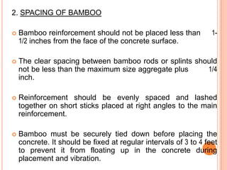 2. SPACING OF BAMBOO
1-



Bamboo reinforcement should not be placed less than
1/2 inches from the face of the concrete surface.



The clear spacing between bamboo rods or splints should
not be less than the maximum size aggregate plus
1/4
inch.



Reinforcement should be evenly spaced and lashed
together on short sticks placed at right angles to the main
reinforcement.



Bamboo must be securely tied down before placing the
concrete. It should be fixed at regular intervals of 3 to 4 feet
to prevent it from floating up in the concrete during
placement and vibration.

 