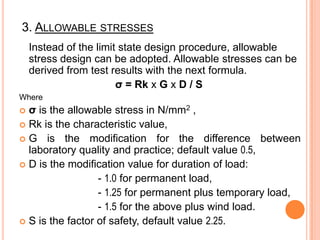 3. ALLOWABLE STRESSES
Instead of the limit state design procedure, allowable
stress design can be adopted. Allowable stresses can be
derived from test results with the next formula.
σ = Rk x G x D / S
Where

σ is the allowable stress in N/mm2 ,
 Rk is the characteristic value,
 G is the modification for the difference between
laboratory quality and practice; default value 0.5,
 D is the modification value for duration of load:
- 1.0 for permanent load,
- 1.25 for permanent plus temporary load,
- 1.5 for the above plus wind load.
 S is the factor of safety, default value 2.25.


 