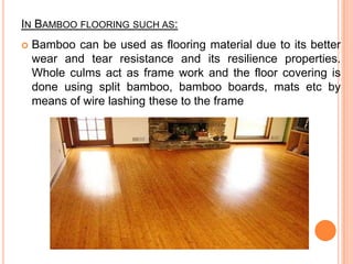 IN BAMBOO FLOORING SUCH AS:


Bamboo can be used as flooring material due to its better
wear and tear resistance and its resilience properties.
Whole culms act as frame work and the floor covering is
done using split bamboo, bamboo boards, mats etc by
means of wire lashing these to the frame

 
