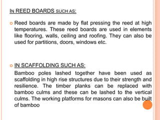 IN REED BOARDS SUCH AS:


Reed boards are made by flat pressing the reed at high
temperatures. These reed boards are used in elements
like flooring, walls, ceiling and roofing. They can also be
used for partitions, doors, windows etc.



IN SCAFFOLDING SUCH AS:
Bamboo poles lashed together have been used as
scaffolding in high rise structures due to their strength and
resilience. The timber planks can be replaced with
bamboo culms and these can be lashed to the vertical
culms. The working platforms for masons can also be built
of bamboo

 
