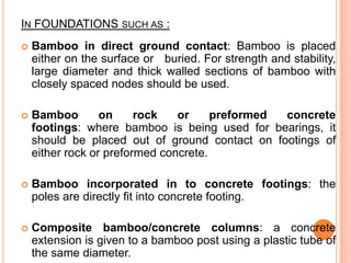 IN FOUNDATIONS SUCH AS :


Bamboo in direct ground contact: Bamboo is placed
either on the surface or buried. For strength and stability,
large diameter and thick walled sections of bamboo with
closely spaced nodes should be used.



Bamboo
on
rock
or
preformed
concrete
footings: where bamboo is being used for bearings, it
should be placed out of ground contact on footings of
either rock or preformed concrete.



Bamboo incorporated in to concrete footings: the
poles are directly fit into concrete footing.



Composite bamboo/concrete columns: a concrete
extension is given to a bamboo post using a plastic tube of
the same diameter.

 