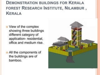DEMONSTRATION BUILDINGS FOR KERALA
FOREST RESEARCH INSTITUTE, NILAMBUR ,
KERALA


View of the complex
showing three buildings
different category of
application- residential,
office and medium rise.



All the components of
the buildings are of
bamboo.

 