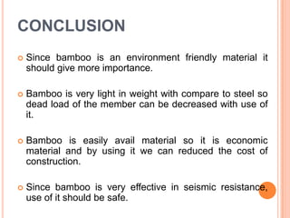 CONCLUSION


Since bamboo is an environment friendly material it
should give more importance.



Bamboo is very light in weight with compare to steel so
dead load of the member can be decreased with use of
it.



Bamboo is easily avail material so it is economic
material and by using it we can reduced the cost of
construction.



Since bamboo is very effective in seismic resistance,
use of it should be safe.

 