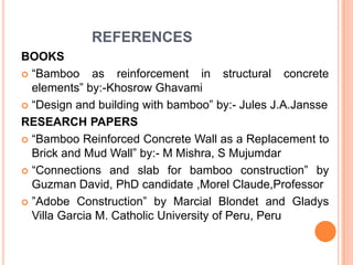 REFERENCES
BOOKS
 “Bamboo
as reinforcement in structural concrete
elements” by:-Khosrow Ghavami
 “Design and building with bamboo” by:- Jules J.A.Jansse
RESEARCH PAPERS
 “Bamboo Reinforced Concrete Wall as a Replacement to
Brick and Mud Wall” by:- M Mishra, S Mujumdar
 “Connections and slab for bamboo construction” by
Guzman David, PhD candidate ,Morel Claude,Professor
 ”Adobe Construction” by Marcial Blondet and Gladys
Villa Garcia M. Catholic University of Peru, Peru

 