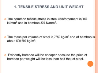 1. TENSILE STRESS AND UNIT WEIGHT



The common tensile stress in steel reinforcement is 160
N/mm2 and in bamboo 370 N/mm2.



The mass per volume of steel is 7850 kg/m3 and of bamboo is
about 500-600 kg/m3.



Evidently bamboo will be cheaper because the price of
bamboo per weight will be less than half that of steel.

 
