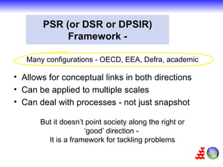 PSR (or DSR or DPSIR)
            Framework -

   Many configurations - OECD, EEA, Defra, academic

• Allows for conceptual links in both directions
• Can be applied to multiple scales
• Can deal with processes - not just snapshot

       But it doesn’t point society along the right or
                     ‘good’ direction -
         It is a framework for tackling problems
 