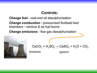 Controls:
Change fuel - coal and oil desulphurisation
Change combustion - pressurised fluidised bed
chambers - remove S as fuel burns
Change emissions - flue gas desulphurisation



               CaCO3 + H2SO4 → CaSO4 + H2O + CO2
             limestone               gypsum
 