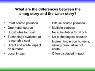 What are the differences between the
        smog story and the water story?

• Point source pollution    • Diffuse source pollution
• One major source          • Multiple sources
• Substitutes for coal      • No substitution for N or P
• Technology available at   • No technological solution
  reasonable cost           • Indirect impact on humans,
• Direct and acute impact     usually cumulative not
  on humans                   acute
• Local impact              • Often displaced impact
 