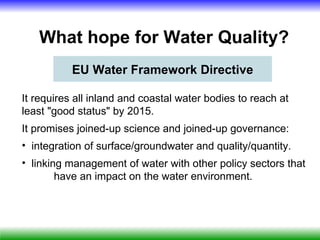 What hope for Water Quality?
           EU Water Framework Directive

It requires all inland and coastal water bodies to reach at
least "good status" by 2015.
It promises joined-up science and joined-up governance:
• integration of surface/groundwater and quality/quantity.
• linking management of water with other policy sectors that
        have an impact on the water environment.
 