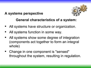 A systems perspective
       General characteristics of a system:
 All systems have structure or organization.
 All systems function in some way.
 All systems show some degree of integration
  (components act together to form an integral
  whole)
 Change in one component is "sensed"
  throughout the system, resulting in regulation.
 