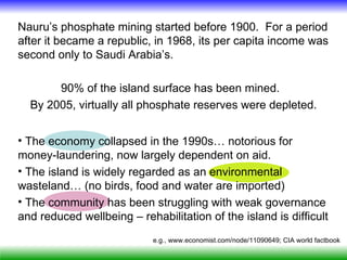 Nauru’s phosphate mining started before 1900. For a period
after it became a republic, in 1968, its per capita income was
second only to Saudi Arabia’s.

       90% of the island surface has been mined.
  By 2005, virtually all phosphate reserves were depleted.


• The economy collapsed in the 1990s… notorious for
money-laundering, now largely dependent on aid.
• The island is widely regarded as an environmental
wasteland… (no birds, food and water are imported)
• The community has been struggling with weak governance
and reduced wellbeing – rehabilitation of the island is difficult
                            e.g., www.economist.com/node/11090649; CIA world factbook
 