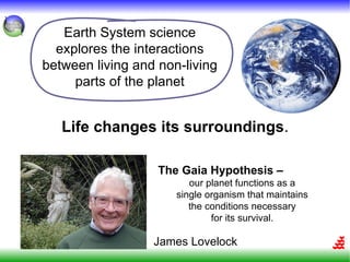 Earth System science
  explores the interactions
between living and non-living
     parts of the planet


   Life changes its surroundings.

                   The Gaia Hypothesis –
                         our planet functions as a
                      single organism that maintains
                         the conditions necessary
                              for its survival.

                  James Lovelock
 