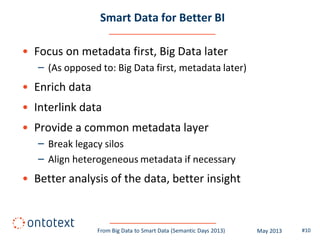 Smart Data for Better BI
• Focus on metadata first, Big Data later
– (As opposed to: Big Data first, metadata later)
• Enrich data
• Interlink data
• Provide a common metadata layer
– Break legacy silos
– Align heterogeneous metadata if necessary
• Better analysis of the data, better insight
#10From Big Data to Smart Data (Semantic Days 2013) May 2013
 