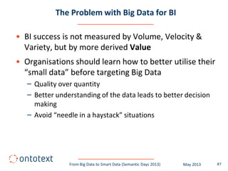 The Problem with Big Data for BI
• BI success is not measured by Volume, Velocity &
Variety, but by more derived Value
• Organisations should learn how to better utilise their
“small data” before targeting Big Data
– Quality over quantity
– Better understanding of the data leads to better decision
making
– Avoid “needle in a haystack” situations
#7From Big Data to Smart Data (Semantic Days 2013) May 2013
 