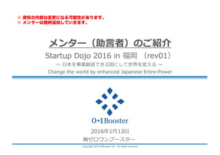 Copyright 2015 01Booster Inc. All rights reserved.
メンター（助⾔者）のご紹介
Startup Dojo 2016 in 福岡 （rev05）
〜 ⽇本を事業創造できる国にして世界を変える 〜
Change the world by enhanced Japanese Entre-Power
2016年3⽉7⽇
㈱ゼロワンブースター
※ 資料の内容は変更になる可能性があります。
※ メンターは随時追加していきます。
 