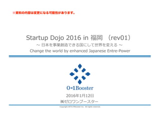 Copyright 2015 01Booster Inc. All rights reserved.
Startup Dojo 2016 in 福岡 （rev05）
〜 ⽇本を事業創造できる国にして世界を変える 〜
Change the world by enhanced Japanese Entre-Power
2016年1⽉13⽇
㈱ゼロワンブースター
 