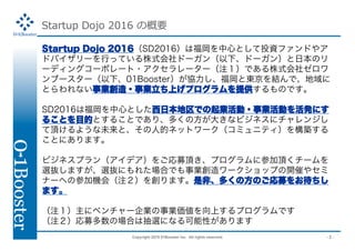 Copyright 2015 01Booster Inc. All rights reserved. - 2 -
Startup Dojo 2016 θҪ
Startup Dojo 2016SD2016ϸĤȤͶYեɤ䥢
ɥХ`ФäƤʽɩ`¡ɩ`󣩤ձΥ
`ǥ󥰥`ݥ`?``עǤʽ祼
֩``¡01BoosterfȖ|Yǡ
ȤʤI?IϤץṩΤǤ
SD2016ϸĤȤձǤI?IӤkˤ
뤳ȤĿĤȤ뤳ȤǤꡢयη󤭤ʥӥͥ˥󥸤
픤褦δȡ˵ĥͥåȥ`ߥ˥ƥ򘋺B
Ȥˤޤ
ӥͥץ󣨥ǥ򤴏ļ픤ץ˲μ픤`
xiޤxiˤ줿ϤǤI`åפ_ߤ䥻
ʩ`ؤβμәCᣨע򄓤ޤǷǡयηΤļ򤪴
ޤ
ע˥٥`IIϤץǤ
עļΈϤϳxˤʤԤޤ
 