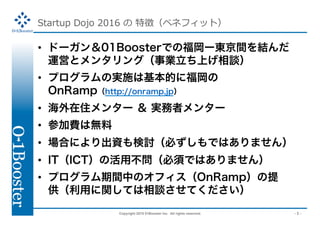 Copyright 2015 01Booster Inc. All rights reserved. - 3 -
Startup Dojo 2016  ؏գ٥ͥեåȣ
?? ɩ`01BoosterǤθ`|gY
\Ӥȥ󥿥󥰣IϤՄ
?? ץΌgʩϻĤ˸
OnRAMPhttp://onramp.jpÿ
?? ס󥿩`  gߥ󥿩`
?? μMϟo
?? ϤˤYӑؤǤϤޤ
?? ITICTλò횤ǤϤޤ
?? ץgФΥեOnRAMP
ävƤՄƤ
 