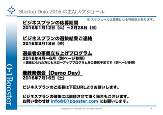 Copyright 2015 01Booster Inc. All rights reserved. - 4 -
Startup Dojo 2016 ʥ`
ӥͥץΏļg
2016112գ𣩡228գգ
ӥͥץxiYBj
2016318գ
xiߤIϤץ
20164¡6£eک`գ
xiˤ줿ˤۥ`åץץṩ趨Ǥeک`գ
KkᣨDemo Day
2016716գ
ӥͥץΤļӛURLꤪޤ
ӥͥץxiˤՄ픤Ϥ⤴ޤ
Ϥ碌 info@01booster.com ˤޤ
 `ωˤʤԤޤ
 