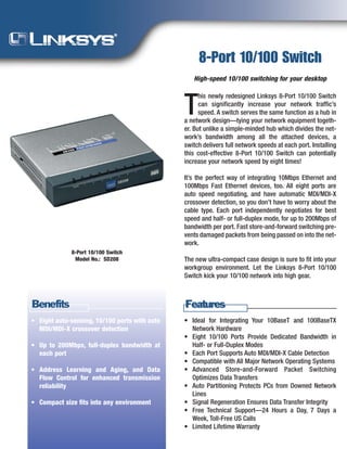 8-Port 10/100 Switch
                                                  High-speed 10/100 switching for your desktop

                                                     his newly redesigned Linksys 8-Port 10/100 Switch

                                               T     can significantly increase your network traffic’s
                                                     speed. A switch serves the same function as a hub in
                                               a network design—tying your network equipment togeth-
                                               er. But unlike a simple-minded hub which divides the net-
                                               work’s bandwidth among all the attached devices, a
                                               switch delivers full network speeds at each port. Installing
                                               this cost-effective 8-Port 10/100 Switch can potentially
                                               increase your network speed by eight times!

                                               It’s the perfect way of integrating 10Mbps Ethernet and
                                               100Mbps Fast Ethernet devices, too. All eight ports are
                                               auto speed negotiating, and have automatic MDI/MDI-X
                                               crossover detection, so you don’t have to worry about the
                                               cable type. Each port independently negotiates for best
                                               speed and half- or full-duplex mode, for up to 200Mbps of
                                               bandwidth per port. Fast store-and-forward switching pre-
                                               vents damaged packets from being passed on into the net-
                                               work.
             8-Port 10/100 Switch
                                               The new ultra-compact case design is sure to fit into your
              Model No.: SD208
                                               workgroup environment. Let the Linksys 8-Port 10/100
                                               Switch kick your 10/100 network into high gear.



Benefits                                       Features
                                               • Ideal for Integrating Your 10BaseT and 100BaseTX
• Eight auto-sensing, 10/100 ports with auto
                                                 Network Hardware
  MDI/MDI-X crossover detection
                                               • Eight 10/100 Ports Provide Dedicated Bandwidth in
                                                 Half- or Full-Duplex Modes
• Up to 200Mbps, full-duplex bandwidth at
                                               • Each Port Supports Auto MDI/MDI-X Cable Detection
  each port
                                               • Compatible with All Major Network Operating Systems
                                               • Advanced Store-and-Forward Packet Switching
• Address Learning and Aging, and Data
                                                 Optimizes Data Transfers
  Flow Control for enhanced transmission
                                               • Auto Partitioning Protects PCs from Downed Network
  reliability
                                                 Lines
                                               • Signal Regeneration Ensures Data Transfer Integrity
• Compact size fits into any environment
                                               • Free Technical Support—24 Hours a Day, 7 Days a
                                                 Week, Toll-Free US Calls
                                               • Limited Lifetime Warranty
 