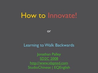 How to Innovate!
             or


Learning to Walk Backwards

        Jonathan Palley
          SD2C 2008
   http://www.idapted.com
  StudioChinese | EQEnglish
 