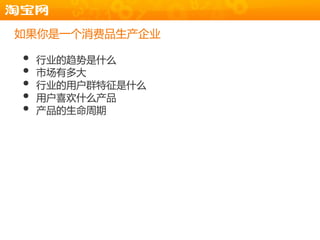 如果你是一个消费品生产企业

•   行业的趋势是什么
•   市场有多大
•   行业的用户群特征是什么
•   用户喜欢什么产品
•   产品的生命周期
 