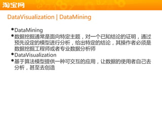 DataVisualization | DataMining

 •DataMining
 •数据挖掘通常是面向特定主题，对一个已知结论的证明，通过
  预先设定的模型进行分析，给出特定的结论，其操作者必须是
  数据挖掘工程师戒者专业数据分析师
 •DataVisualization
 •基于算法模型提供一种可交互的应用，让数据的使用者自己去
  分析，甚至去创造
 