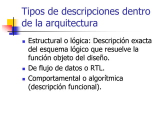 Tipos de descripciones dentro
de la arquitectura
 Estructural o lógica: Descripción exacta
 del esquema lógico que resuelve la
 función objeto del diseño.
 De flujo de datos o RTL.
 Comportamental o algorítmica
 (descripción funcional).
 