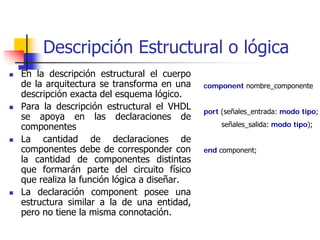 Descripción Estructural o lógica
En la descripción estructural el cuerpo
de la arquitectura se transforma en una    component nombre_componente
descripción exacta del esquema lógico.
Para la descripción estructural el VHDL    port (señales_entrada: modo tipo;
se apoya en las declaraciones de
componentes                                     señales_salida: modo tipo);

La cantidad de declaraciones de
componentes debe de corresponder con       end component;
la cantidad de componentes distintas
que formarán parte del circuito físico
que realiza la función lógica a diseñar.
La declaración component posee una
estructura similar a la de una entidad,
pero no tiene la misma connotación.
 