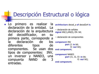Descripción Estructural o lógica
Lo primero es realizar la        architecture decod_a of decod2x4 is
declaración de la entidad. La    -- declaración de señales
declaración de la arquitectura   signal AN(1),AN(0), EN: bit;
del decodificador, en su
                                 -- declaración de componentes
primera parte, corresponde a
la    declaración     de   los   component INV
                                         port (I: in bit;
diferentes       tipos      de                O: out bit);
componentes. Se usan dos         end component;
tipos de componentes: INV,       component NAND3
un inversor y NAND3, una                 port (I1, I2, I3: in bit;
compuerta     NAND      de   3                         O: out bit);
                                 end component;
entradas.
 