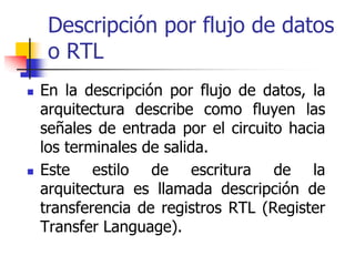 Descripción por flujo de datos
 o RTL
En la descripción por flujo de datos, la
arquitectura describe como fluyen las
señales de entrada por el circuito hacia
los terminales de salida.
Este estilo de escritura de la
arquitectura es llamada descripción de
transferencia de registros RTL (Register
Transfer Language).
 