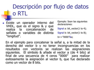 Descripción por flujo de datos
    o RTL
                                   Ejemplo: Sean las siguientes
Existe un operador interno del     declaraciones:
VHDL, que es el signo & y que
                                   Signal a: bit_vector(1 to 4);
realiza la concatenación de
señales o variables de distinta    Signal b: bit_vector(1 to 8);
“longitud”.                        b<=’’0000’’&a;

En el ejemplo para concatenar la señal a, a la mitad de la
derecha del vector b y no tener incongruencias en los
resultados con vectores se realizan las asignaciones
siguientes. El símbolo & añade el vector a (de 4 bits) al
final de una secuencia de 4 ceros “0000” para realizar
exitosamente la asignación al vector b, que fue declarado
como un vector de 8 bits.
 
