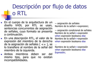 Descripción por flujo de datos
      o RTL
En el cuerpo de la arquitectura de un     -- asignación de señales
diseño VHDL por RTL se usan,              Nombre de la señal<=expresion;
sentencias concurrentes de asignación
                                          -- asignación condicional de señales
de señales, cuyo formato se presenta
                                          Nombre de la señal<=expresión
a continuación.                           when expresión booleana else
En una descripción RTL, el valor de la    Nombre de la señal<=expresión
expresión del miembro de la derecha       when expresión booleana else
de la asignación de señales ( <= ), se    …
lo transfiere al nombre de la señal del   Nombre de la señal<=expresión
miembro de la izquierda.                  when expresión booleana else
                                          Expresión;
Ambos miembros deben ser del
mismo tipo, para que no existan
incompatibilidades.
 