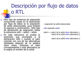 Descripción por flujo de datos
       o RTL
Otro tipo de sentencia de asignación
concurrente usada en la descripción
por flujo de datos es la asignación     --asignación de señal seleccionada
de señal seleccionada, cuya sintaxis
se expresa a continuación. Este tipo    with expresión select
de declaración de asignación utiliza
la estructura with – select – when      señal <= valor1 de la señal when alternativa 1,
En esta estructura se evalúa la                  valor2 de la señal when alternativa 2,
expresión que acompaña a la                                     ...
declaración with y cuando el valor               valorn de la señal when alternativa n;
coincide con una de las alternativas
señaladas después de la palabra
clave when, entonces el valor
correspondiente a esta alternativa se
lo asigna al nombre de la señal.
 