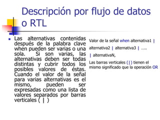 Descripción por flujo de datos
   o RTL
Las alternativas contenidas      Valor de la señal when alternativa1 |
después de la palabra clave
when pueden ser varias o una     alternativa2 | alternativa3 | …..
sola.     Si son varias, las     | alternativaN,
alternativas deben ser todas
                                 Las barras verticales (|) tienen el
distintas y cubrir todos los
                                 mismo significado que la operación OR
posibles valores de éstas.
Cuando el valor de la señal
para varias alternativas es el
mismo,         pueden      ser
expresadas como una lista de
valores separados por barras
verticales ( | )
 