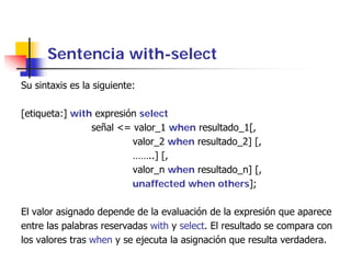 Sentencia with-select
Su sintaxis es la siguiente:

[etiqueta:] with expresión select
                señal <= valor_1 when resultado_1[,
                         valor_2 when resultado_2] [,
                         ……..] [,
                         valor_n when resultado_n] [,
                         unaffected when others];

El valor asignado depende de la evaluación de la expresión que aparece
entre las palabras reservadas with y select. El resultado se compara con
los valores tras when y se ejecuta la asignación que resulta verdadera.
 
