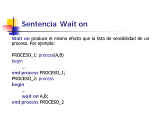 Sentencia Wait on
Wait on produce el mismo efecto que la lista de sensibilidad de un
proceso. Por ejemplo:

PROCESO_1: process(A,B)
begin
     …
end process PROCESO_1;
PROCESO_2: process
begin
     …
     wait on A,B;
end process PROCESO_2
 