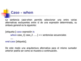 Case - when
La sentencia case-when permite seleccionar una entre varias
alternativas excluyentes entre sí de una expresión determinada, su
sintaxis general es la siguiente:

[etiqueta:] case expresión is
     when caso_1[ caso_2 ……] => sentencias secuenciales
     ....
end case [etiqueta];

De este modo una arquitectura alternativa para el mismo sumador
anterior podría ser como se muestra a continuación.
 