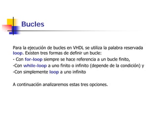 Bucles


Para la ejecución de bucles en VHDL se utiliza la palabra reservada
loop. Existen tres formas de definir un bucle:
- Con for-loop siempre se hace referencia a un bucle finito,
-Con while-loop a uno finito o infinito (depende de la condición) y
-Con simplemente loop a uno infinito

A continuación analizaremos estas tres opciones.
 