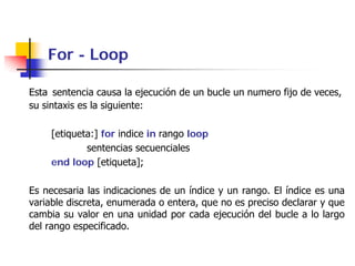 For - Loop

Esta sentencia causa la ejecución de un bucle un numero fijo de veces,
su sintaxis es la siguiente:

     [etiqueta:] for indice in rango loop
             sentencias secuenciales
     end loop [etiqueta];

Es necesaria las indicaciones de un índice y un rango. El índice es una
variable discreta, enumerada o entera, que no es preciso declarar y que
cambia su valor en una unidad por cada ejecución del bucle a lo largo
del rango especificado.
 