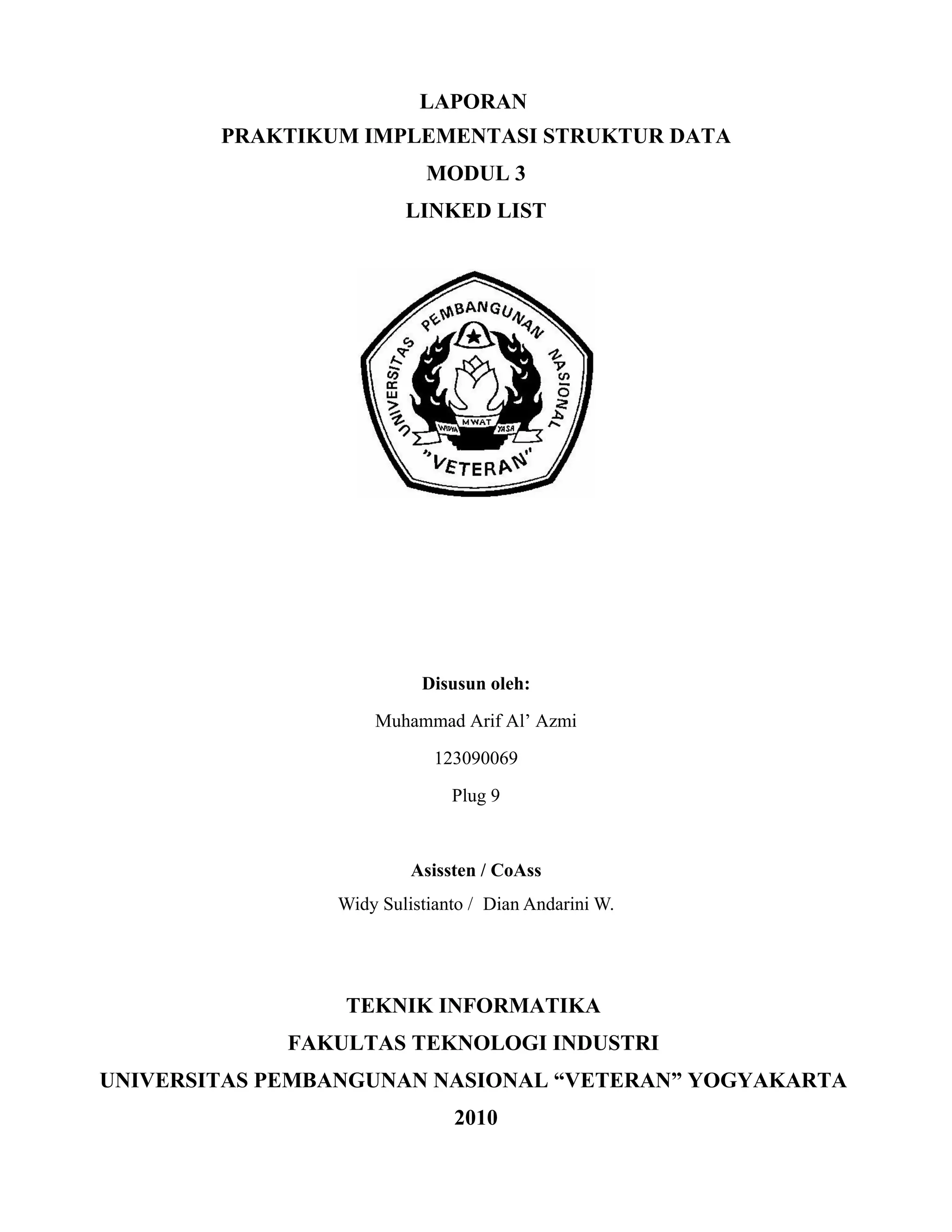 LAPORAN
PRAKTIKUM IMPLEMENTASI STRUKTUR DATA
MODUL 3
LINKED LIST
Disusun oleh:
Muhammad Arif Al’ Azmi
123090069
Plug 9
Asissten / CoAss
Widy Sulistianto / Dian Andarini W.
TEKNIK INFORMATIKA
FAKULTAS TEKNOLOGI INDUSTRI
UNIVERSITAS PEMBANGUNAN NASIONAL “VETERAN” YOGYAKARTA
2010
 