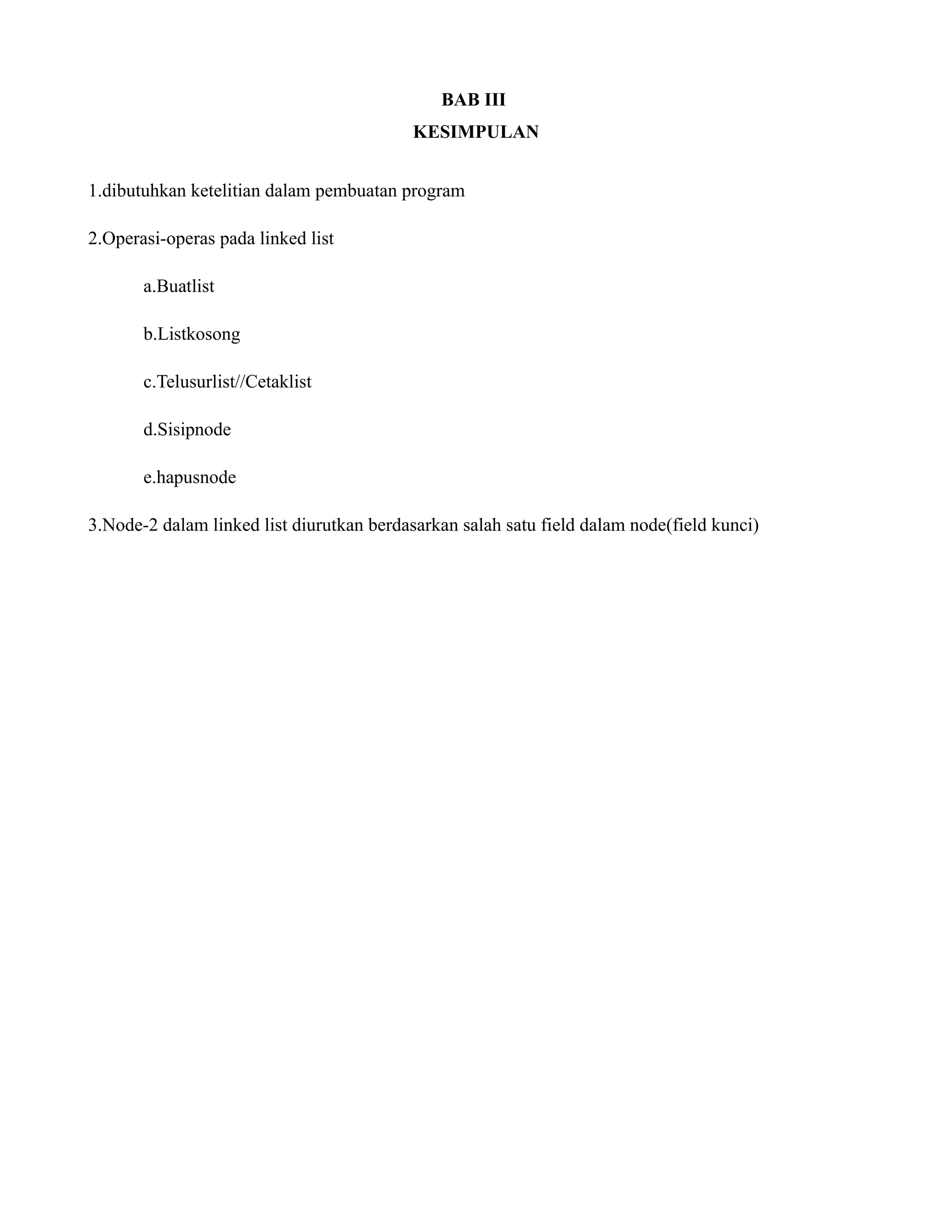 BAB III
KESIMPULAN
1.dibutuhkan ketelitian dalam pembuatan program
2.Operasi-operas pada linked list
a.Buatlist
b.Listkosong
c.Telusurlist//Cetaklist
d.Sisipnode
e.hapusnode
3.Node-2 dalam linked list diurutkan berdasarkan salah satu field dalam node(field kunci)
 