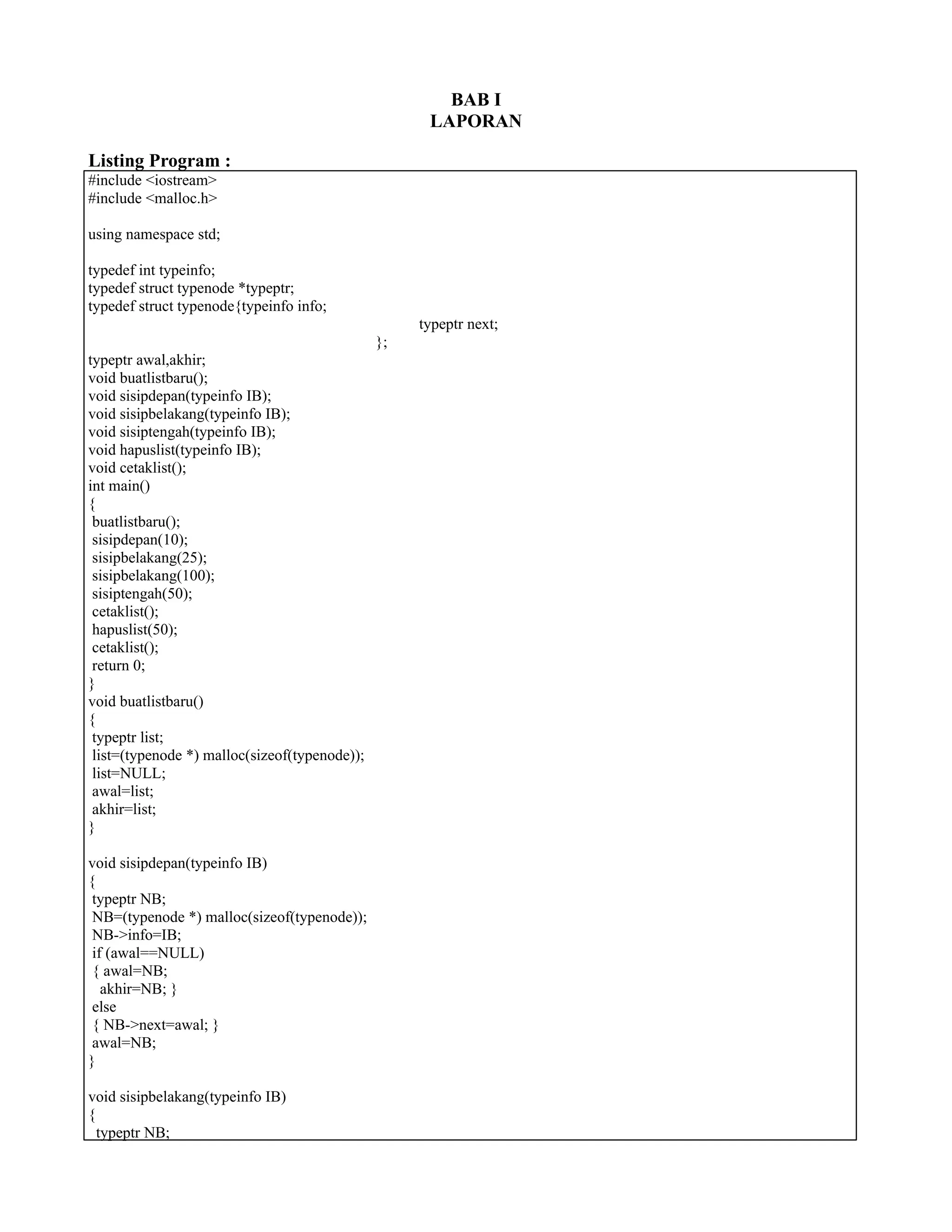 BAB I
LAPORAN
Listing Program :
#include <iostream>
#include <malloc.h>
using namespace std;
typedef int typeinfo;
typedef struct typenode *typeptr;
typedef struct typenode{typeinfo info;
typeptr next;
};
typeptr awal,akhir;
void buatlistbaru();
void sisipdepan(typeinfo IB);
void sisipbelakang(typeinfo IB);
void sisiptengah(typeinfo IB);
void hapuslist(typeinfo IB);
void cetaklist();
int main()
{
buatlistbaru();
sisipdepan(10);
sisipbelakang(25);
sisipbelakang(100);
sisiptengah(50);
cetaklist();
hapuslist(50);
cetaklist();
return 0;
}
void buatlistbaru()
{
typeptr list;
list=(typenode *) malloc(sizeof(typenode));
list=NULL;
awal=list;
akhir=list;
}
void sisipdepan(typeinfo IB)
{
typeptr NB;
NB=(typenode *) malloc(sizeof(typenode));
NB->info=IB;
if (awal==NULL)
{ awal=NB;
akhir=NB; }
else
{ NB->next=awal; }
awal=NB;
}
void sisipbelakang(typeinfo IB)
{
typeptr NB;
 