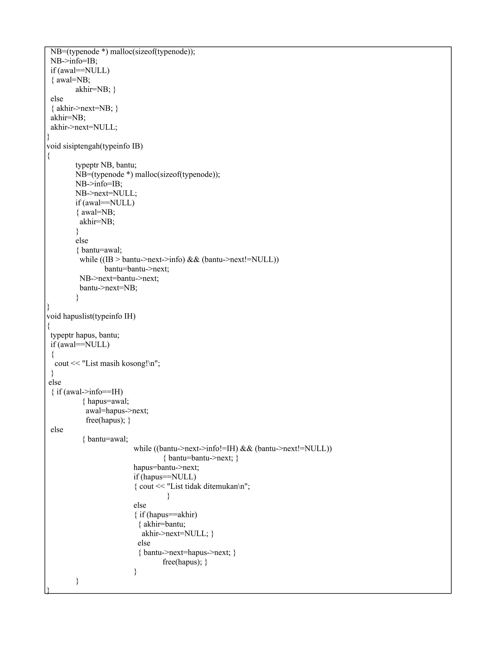 NB=(typenode *) malloc(sizeof(typenode));
NB->info=IB;
if (awal==NULL)
{ awal=NB;
akhir=NB; }
else
{ akhir->next=NB; }
akhir=NB;
akhir->next=NULL;
}
void sisiptengah(typeinfo IB)
{
typeptr NB, bantu;
NB=(typenode *) malloc(sizeof(typenode));
NB->info=IB;
NB->next=NULL;
if (awal==NULL)
{ awal=NB;
akhir=NB;
}
else
{ bantu=awal;
while ((IB > bantu->next->info) && (bantu->next!=NULL))
bantu=bantu->next;
NB->next=bantu->next;
bantu->next=NB;
}
}
void hapuslist(typeinfo IH)
{
typeptr hapus, bantu;
if (awal==NULL)
{
cout << "List masih kosong!n";
}
else
{ if (awal->info==IH)
{ hapus=awal;
awal=hapus->next;
free(hapus); }
else
{ bantu=awal;
while ((bantu->next->info!=IH) && (bantu->next!=NULL))
{ bantu=bantu->next; }
hapus=bantu->next;
if (hapus==NULL)
{ cout << "List tidak ditemukann";
}
else
{ if (hapus==akhir)
{ akhir=bantu;
akhir->next=NULL; }
else
{ bantu->next=hapus->next; }
free(hapus); }
}
}
}
 