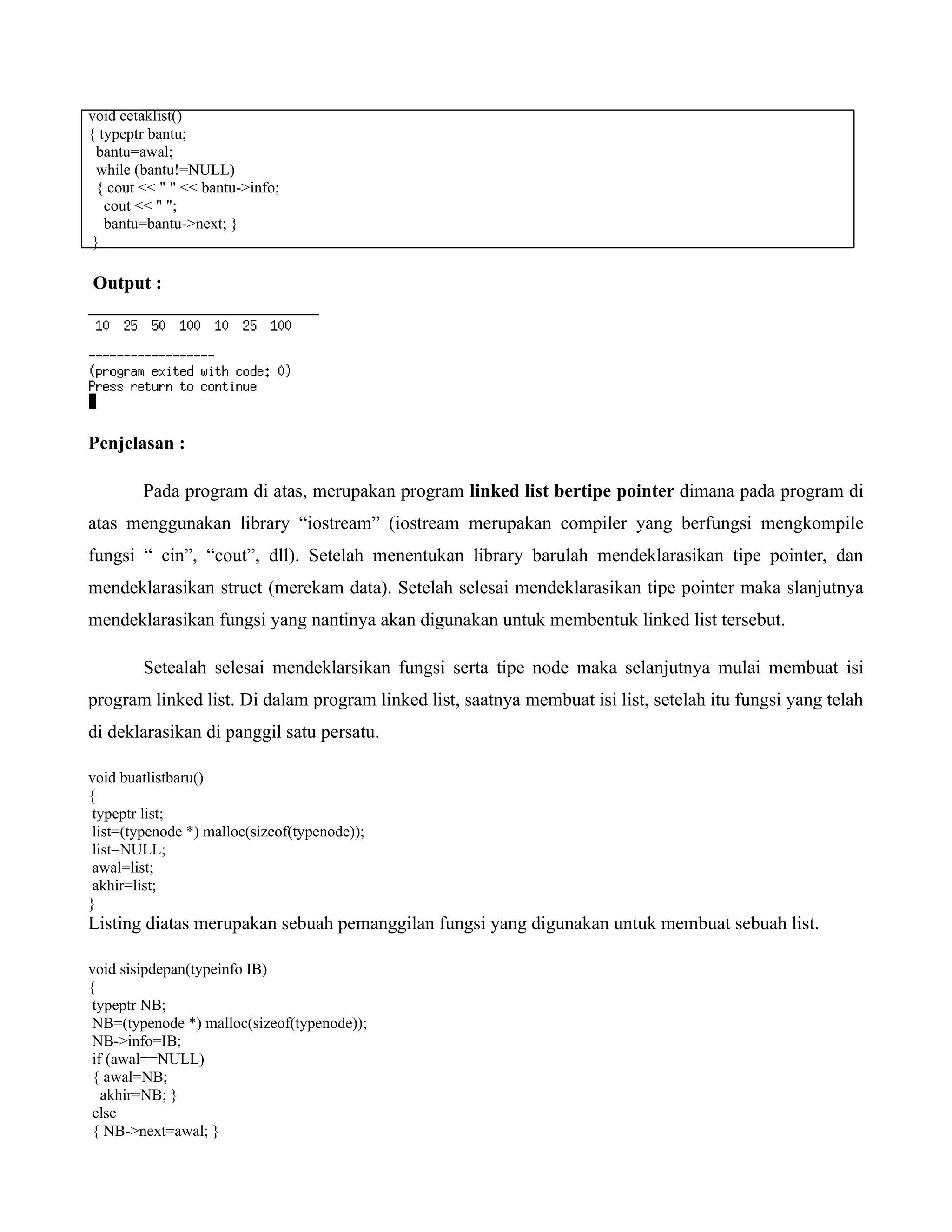 void cetaklist()
{ typeptr bantu;
bantu=awal;
while (bantu!=NULL)
{ cout << " " << bantu->info;
cout << " ";
bantu=bantu->next; }
}
Output :
Penjelasan :
Pada program di atas, merupakan program linked list bertipe pointer dimana pada program di
atas menggunakan library “iostream” (iostream merupakan compiler yang berfungsi mengkompile
fungsi “ cin”, “cout”, dll). Setelah menentukan library barulah mendeklarasikan tipe pointer, dan
mendeklarasikan struct (merekam data). Setelah selesai mendeklarasikan tipe pointer maka slanjutnya
mendeklarasikan fungsi yang nantinya akan digunakan untuk membentuk linked list tersebut.
Setealah selesai mendeklarsikan fungsi serta tipe node maka selanjutnya mulai membuat isi
program linked list. Di dalam program linked list, saatnya membuat isi list, setelah itu fungsi yang telah
di deklarasikan di panggil satu persatu.
void buatlistbaru()
{
typeptr list;
list=(typenode *) malloc(sizeof(typenode));
list=NULL;
awal=list;
akhir=list;
}
Listing diatas merupakan sebuah pemanggilan fungsi yang digunakan untuk membuat sebuah list.
void sisipdepan(typeinfo IB)
{
typeptr NB;
NB=(typenode *) malloc(sizeof(typenode));
NB->info=IB;
if (awal==NULL)
{ awal=NB;
akhir=NB; }
else
{ NB->next=awal; }
 