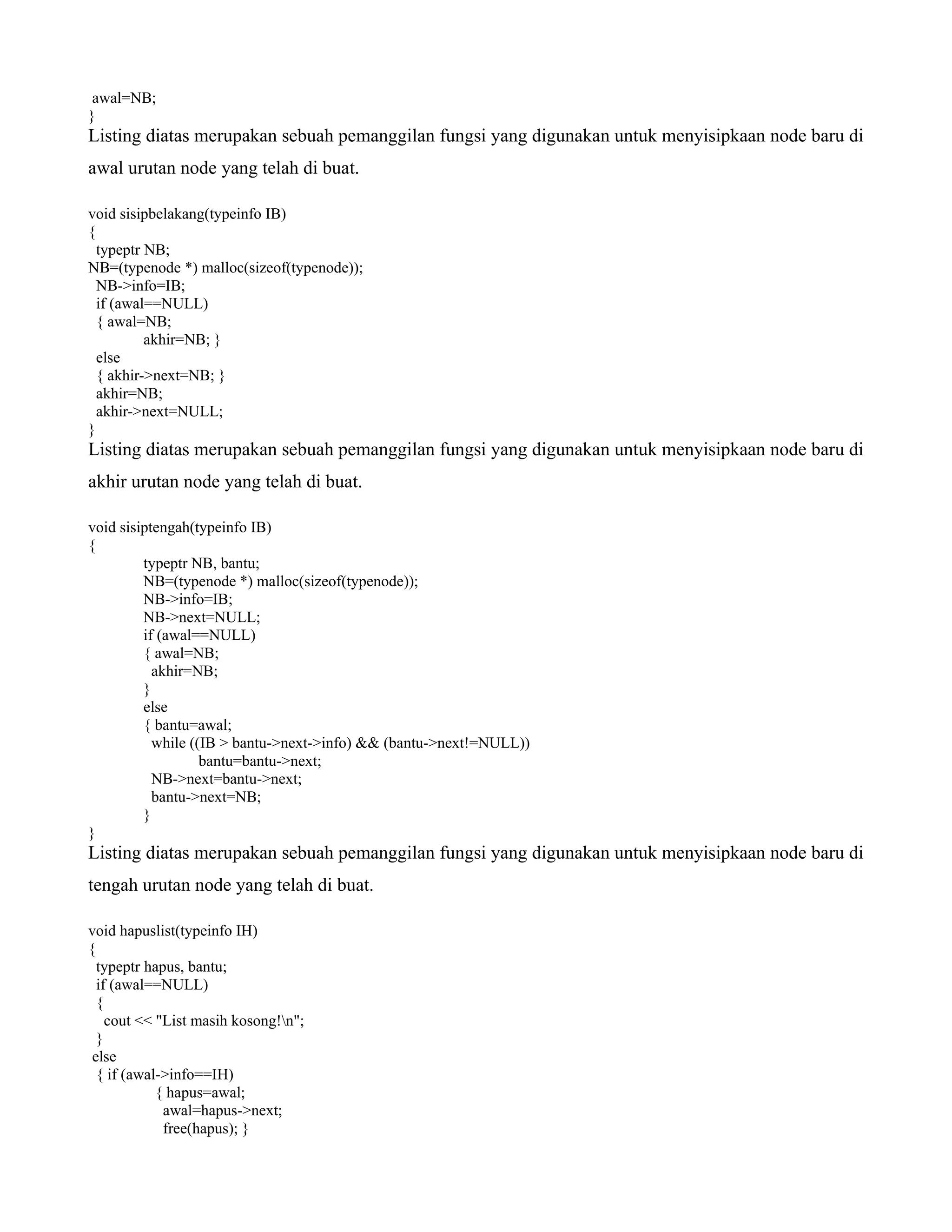awal=NB;
}
Listing diatas merupakan sebuah pemanggilan fungsi yang digunakan untuk menyisipkaan node baru di
awal urutan node yang telah di buat.
void sisipbelakang(typeinfo IB)
{
typeptr NB;
NB=(typenode *) malloc(sizeof(typenode));
NB->info=IB;
if (awal==NULL)
{ awal=NB;
akhir=NB; }
else
{ akhir->next=NB; }
akhir=NB;
akhir->next=NULL;
}
Listing diatas merupakan sebuah pemanggilan fungsi yang digunakan untuk menyisipkaan node baru di
akhir urutan node yang telah di buat.
void sisiptengah(typeinfo IB)
{
typeptr NB, bantu;
NB=(typenode *) malloc(sizeof(typenode));
NB->info=IB;
NB->next=NULL;
if (awal==NULL)
{ awal=NB;
akhir=NB;
}
else
{ bantu=awal;
while ((IB > bantu->next->info) && (bantu->next!=NULL))
bantu=bantu->next;
NB->next=bantu->next;
bantu->next=NB;
}
}
Listing diatas merupakan sebuah pemanggilan fungsi yang digunakan untuk menyisipkaan node baru di
tengah urutan node yang telah di buat.
void hapuslist(typeinfo IH)
{
typeptr hapus, bantu;
if (awal==NULL)
{
cout << "List masih kosong!n";
}
else
{ if (awal->info==IH)
{ hapus=awal;
awal=hapus->next;
free(hapus); }
 