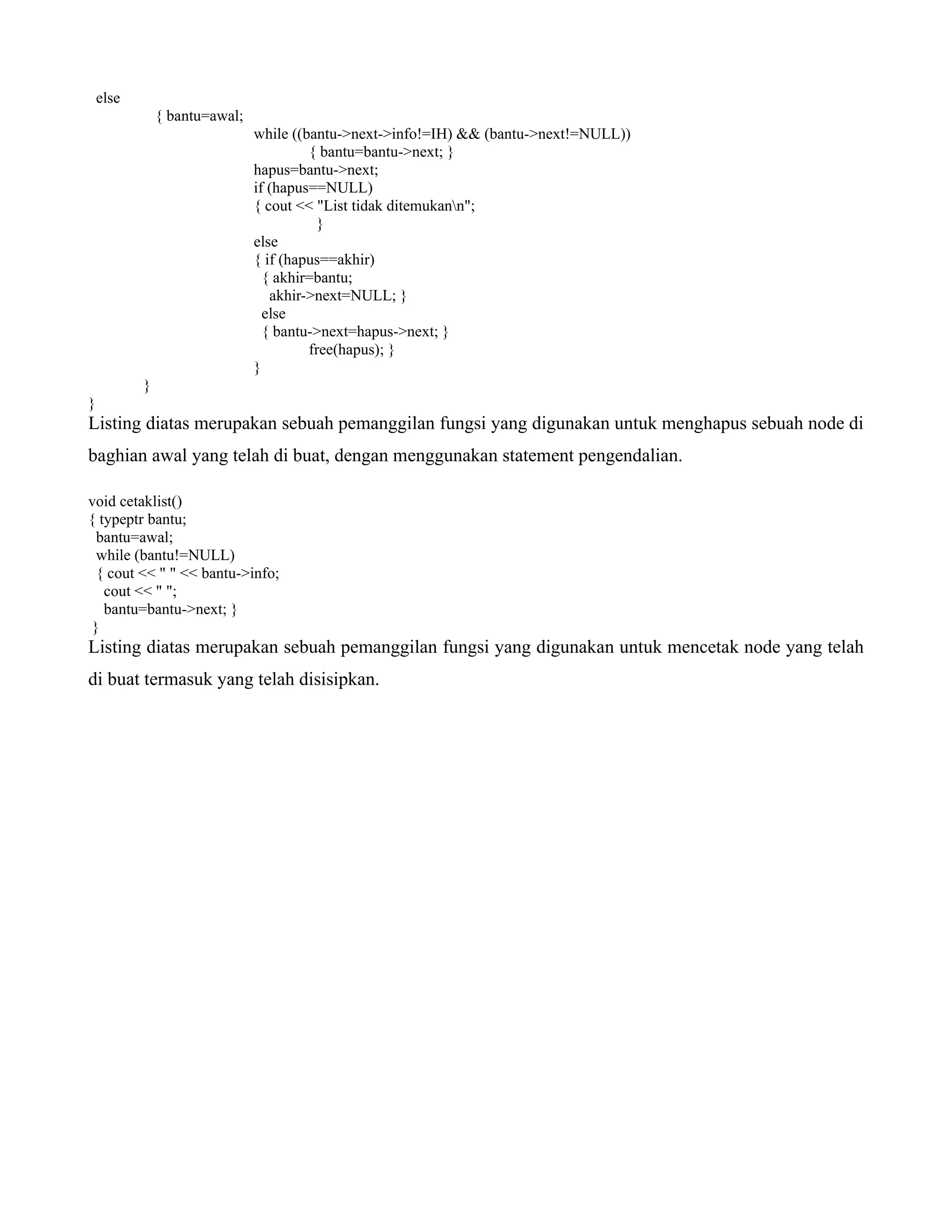 else
{ bantu=awal;
while ((bantu->next->info!=IH) && (bantu->next!=NULL))
{ bantu=bantu->next; }
hapus=bantu->next;
if (hapus==NULL)
{ cout << "List tidak ditemukann";
}
else
{ if (hapus==akhir)
{ akhir=bantu;
akhir->next=NULL; }
else
{ bantu->next=hapus->next; }
free(hapus); }
}
}
}
Listing diatas merupakan sebuah pemanggilan fungsi yang digunakan untuk menghapus sebuah node di
baghian awal yang telah di buat, dengan menggunakan statement pengendalian.
void cetaklist()
{ typeptr bantu;
bantu=awal;
while (bantu!=NULL)
{ cout << " " << bantu->info;
cout << " ";
bantu=bantu->next; }
}
Listing diatas merupakan sebuah pemanggilan fungsi yang digunakan untuk mencetak node yang telah
di buat termasuk yang telah disisipkan.
 