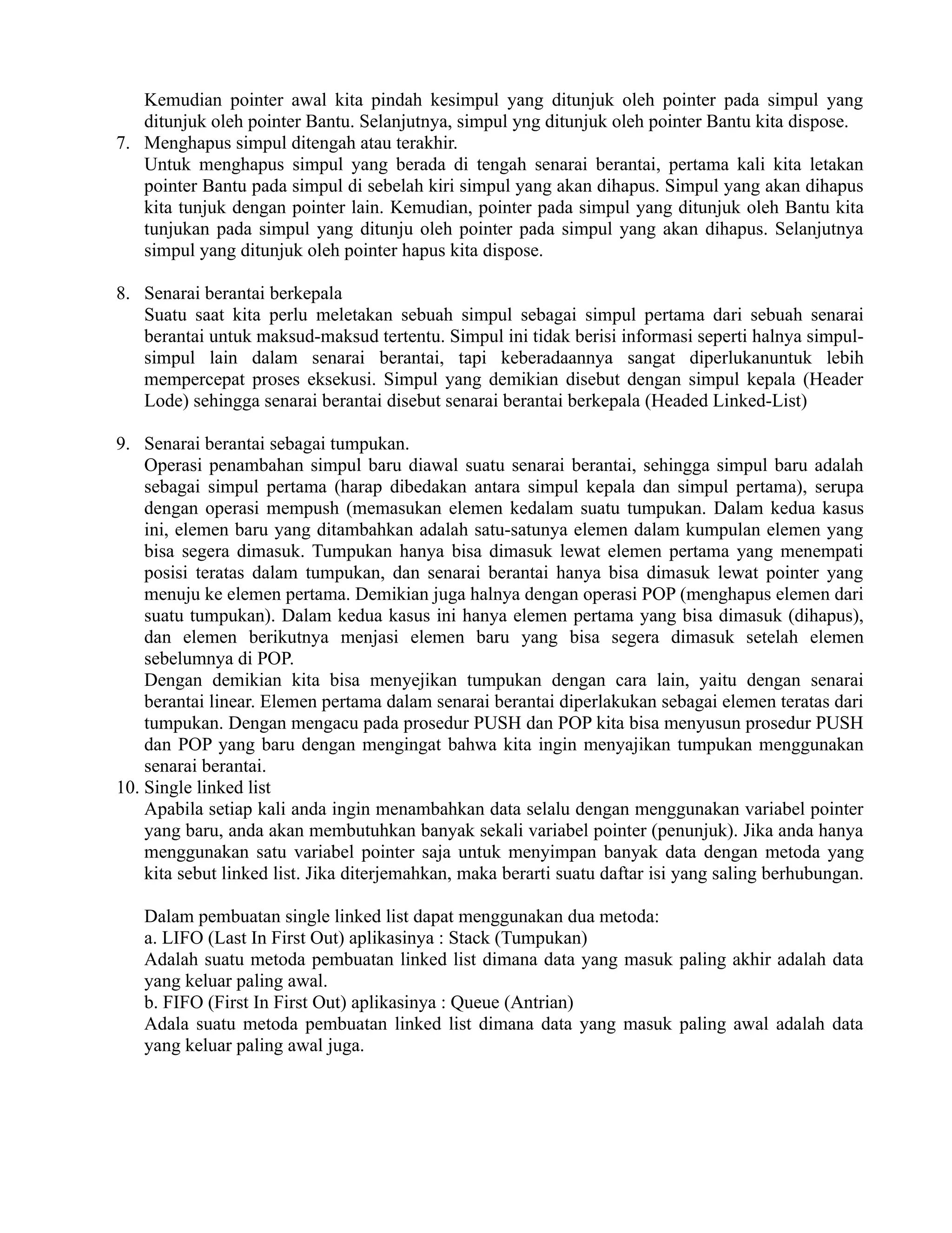 Kemudian pointer awal kita pindah kesimpul yang ditunjuk oleh pointer pada simpul yang
ditunjuk oleh pointer Bantu. Selanjutnya, simpul yng ditunjuk oleh pointer Bantu kita dispose.
7. Menghapus simpul ditengah atau terakhir.
Untuk menghapus simpul yang berada di tengah senarai berantai, pertama kali kita letakan
pointer Bantu pada simpul di sebelah kiri simpul yang akan dihapus. Simpul yang akan dihapus
kita tunjuk dengan pointer lain. Kemudian, pointer pada simpul yang ditunjuk oleh Bantu kita
tunjukan pada simpul yang ditunju oleh pointer pada simpul yang akan dihapus. Selanjutnya
simpul yang ditunjuk oleh pointer hapus kita dispose.
8. Senarai berantai berkepala
Suatu saat kita perlu meletakan sebuah simpul sebagai simpul pertama dari sebuah senarai
berantai untuk maksud-maksud tertentu. Simpul ini tidak berisi informasi seperti halnya simpul-
simpul lain dalam senarai berantai, tapi keberadaannya sangat diperlukanuntuk lebih
mempercepat proses eksekusi. Simpul yang demikian disebut dengan simpul kepala (Header
Lode) sehingga senarai berantai disebut senarai berantai berkepala (Headed Linked-List)
9. Senarai berantai sebagai tumpukan.
Operasi penambahan simpul baru diawal suatu senarai berantai, sehingga simpul baru adalah
sebagai simpul pertama (harap dibedakan antara simpul kepala dan simpul pertama), serupa
dengan operasi mempush (memasukan elemen kedalam suatu tumpukan. Dalam kedua kasus
ini, elemen baru yang ditambahkan adalah satu-satunya elemen dalam kumpulan elemen yang
bisa segera dimasuk. Tumpukan hanya bisa dimasuk lewat elemen pertama yang menempati
posisi teratas dalam tumpukan, dan senarai berantai hanya bisa dimasuk lewat pointer yang
menuju ke elemen pertama. Demikian juga halnya dengan operasi POP (menghapus elemen dari
suatu tumpukan). Dalam kedua kasus ini hanya elemen pertama yang bisa dimasuk (dihapus),
dan elemen berikutnya menjasi elemen baru yang bisa segera dimasuk setelah elemen
sebelumnya di POP.
Dengan demikian kita bisa menyejikan tumpukan dengan cara lain, yaitu dengan senarai
berantai linear. Elemen pertama dalam senarai berantai diperlakukan sebagai elemen teratas dari
tumpukan. Dengan mengacu pada prosedur PUSH dan POP kita bisa menyusun prosedur PUSH
dan POP yang baru dengan mengingat bahwa kita ingin menyajikan tumpukan menggunakan
senarai berantai.
10. Single linked list
Apabila setiap kali anda ingin menambahkan data selalu dengan menggunakan variabel pointer
yang baru, anda akan membutuhkan banyak sekali variabel pointer (penunjuk). Jika anda hanya
menggunakan satu variabel pointer saja untuk menyimpan banyak data dengan metoda yang
kita sebut linked list. Jika diterjemahkan, maka berarti suatu daftar isi yang saling berhubungan.
Dalam pembuatan single linked list dapat menggunakan dua metoda:
a. LIFO (Last In First Out) aplikasinya : Stack (Tumpukan)
Adalah suatu metoda pembuatan linked list dimana data yang masuk paling akhir adalah data
yang keluar paling awal.
b. FIFO (First In First Out) aplikasinya : Queue (Antrian)
Adala suatu metoda pembuatan linked list dimana data yang masuk paling awal adalah data
yang keluar paling awal juga.
 