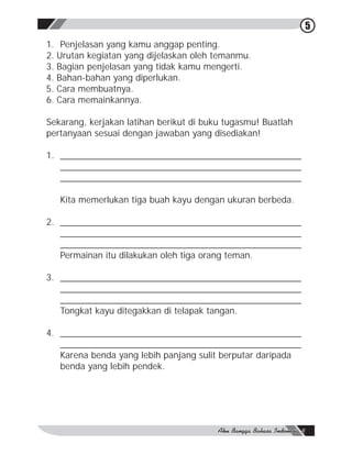 5
1. Penjelasan yang kamu anggap penting.
2. Urutan kegiatan yang dijelaskan oleh temanmu.
3. Bagian penjelasan yang tidak kamu mengerti.
4. Bahan-bahan yang diperlukan.
5. Cara membuatnya.
6. Cara memainkannya.

Sekarang, kerjakan latihan berikut di buku tugasmu! Buatlah
pertanyaan sesuai dengan jawaban yang disediakan!

1. ________________________________________________
   ________________________________________________
   ________________________________________________

   Kita memerlukan tiga buah kayu dengan ukuran berbeda.

2. ________________________________________________
   ________________________________________________
   ________________________________________________
   Permainan itu dilakukan oleh tiga orang teman.

3. ________________________________________________
   ________________________________________________
   ________________________________________________
   Tongkat kayu ditegakkan di telapak tangan.

4. ________________________________________________
   ________________________________________________
   Karena benda yang lebih panjang sulit berputar daripada
   benda yang lebih pendek.
 