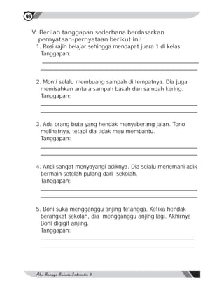 96


     V. Berilah tanggapan sederhana berdasarkan
       pernyataan-pernyataan berikut ini!
      1. Rosi rajin belajar sehingga mendapat juara 1 di kelas.
        Tanggapan:
         _________________________________________________
        _________________________________________________

      2. Monti selalu membuang sampah di tempatnya. Dia juga
        memisahkan antara sampah basah dan sampah kering.
        Tanggapan:
        _________________________________________________
        _________________________________________________

      3. Ada orang buta yang hendak menyeberang jalan. Tono
        melihatnya, tetapi dia tidak mau membantu.
        Tanggapan:
        _________________________________________________
        _________________________________________________

      4. Andi sangat menyayangi adiknya. Dia selalu menemani adik
        bermain setelah pulang dari sekolah.
        Tanggapan:
        _________________________________________________
        _________________________________________________

      5. Boni suka mengganggu anjing tetangga. Ketika hendak
        berangkat sekolah, dia mengganggu anjing lagi. Akhirnya
        Boni digigit anjing.
        Tanggapan:
        ________________________________________________
        ________________________________________________
 